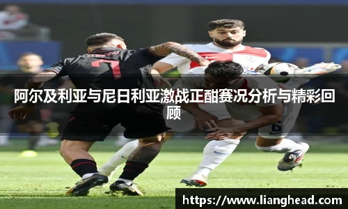 阿尔及利亚与尼日利亚激战正酣赛况分析与精彩回顾
